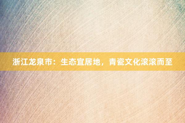 浙江龙泉市：生态宜居地，青瓷文化滚滚而至