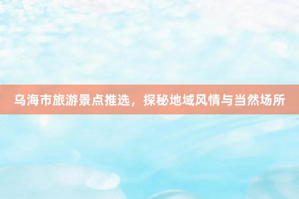 乌海市旅游景点推选，探秘地域风情与当然场所