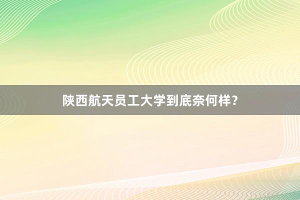 陕西航天员工大学到底奈何样？