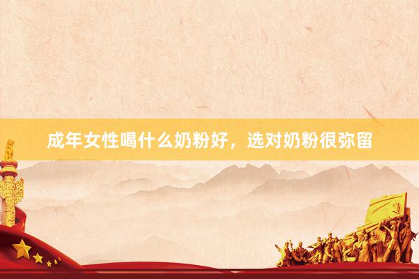 成年女性喝什么奶粉好，选对奶粉很弥留