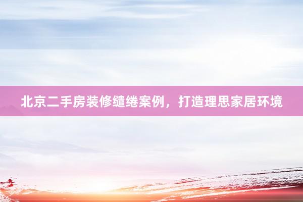 北京二手房装修缱绻案例，打造理思家居环境